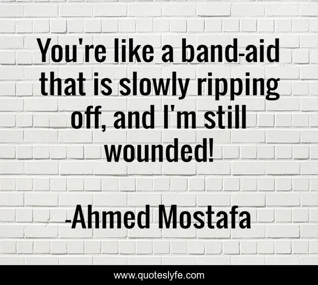 You're like a band-aid that is slowly ripping off, and I'm still wounded!
