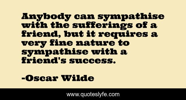 Anybody can sympathise with the sufferings of a friend, but it requires a very fine nature to sympathise with a friend's success.