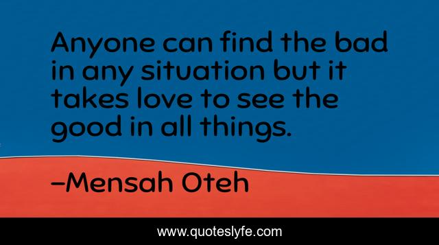 Anyone can find the bad in any situation but it takes love to see the good in all things.