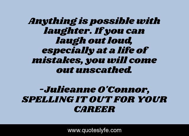 Anything is possible with laughter. If you can laugh out loud, especially at a life of mistakes, you will come out unscathed.