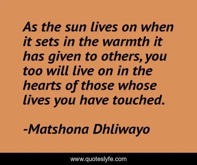 As the sun lives on when it sets in the warmth it has given to others, you too will live on in the hearts of those whose lives you have touched.