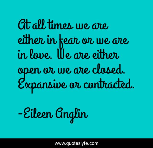 At all times we are either in fear or we are in love. We are either open or we are closed. Expansive or contracted.