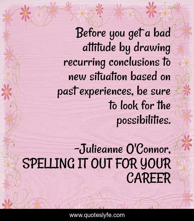 Before you get a bad attitude by drawing recurring conclusions to new situation based on past experiences, be sure to look for the possibilities.