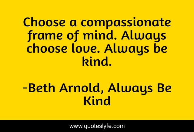 Choose a compassionate frame of mind. Always choose love. Always be kind.