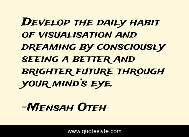 Develop the daily habit of visualisation and dreaming by consciously seeing a better and brighter future through your mind’s eye.