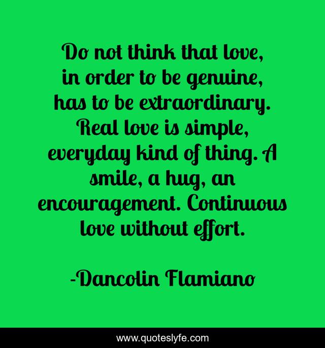 Do not think that love, in order to be genuine, has to be extraordinary. Real love is simple, everyday kind of thing. A smile, a hug, an encouragement. Continuous love without effort.