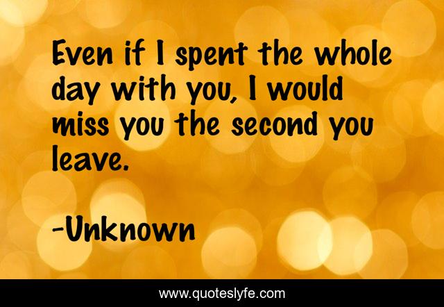 Even if I spent the whole day with you, I would miss you the second you leave.