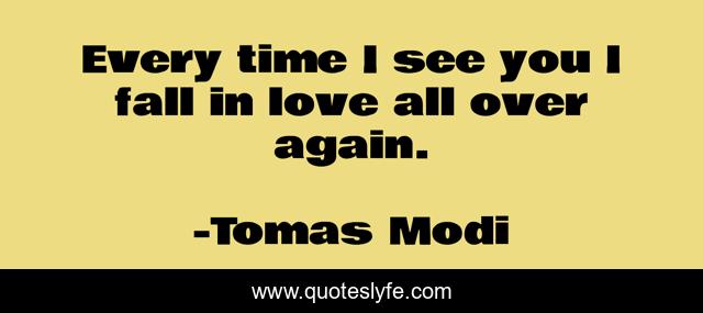Every time I see you I fall in love all over again.