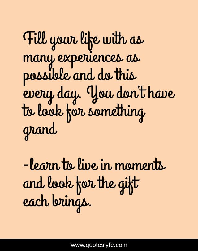 Fill your life with as many experiences as possible and do this every day. You don’t have to look for something grand