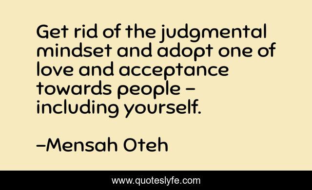 Get rid of the judgmental mindset and adopt one of love and acceptance towards people – including yourself.