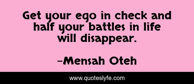 Get your ego in check and half your battles in life will disappear.