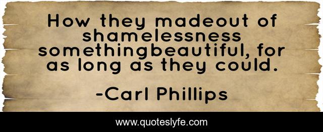 How they madeout of shamelessness somethingbeautiful, for as long as they could.