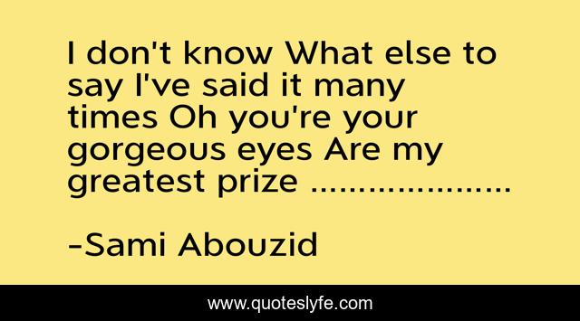 I don’t know What else to say I’ve said it many times Oh you’re your gorgeous eyes Are my greatest prize …………………