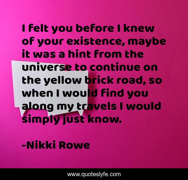 I felt you before I knew of your existence, maybe it was a hint from the universe to continue on the yellow brick road, so when I would find you along my travels I would simply just know.