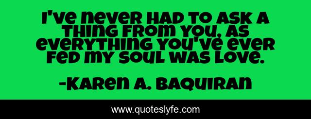 I've never had to ask a thing from you, as everything you've ever fed my soul was love.