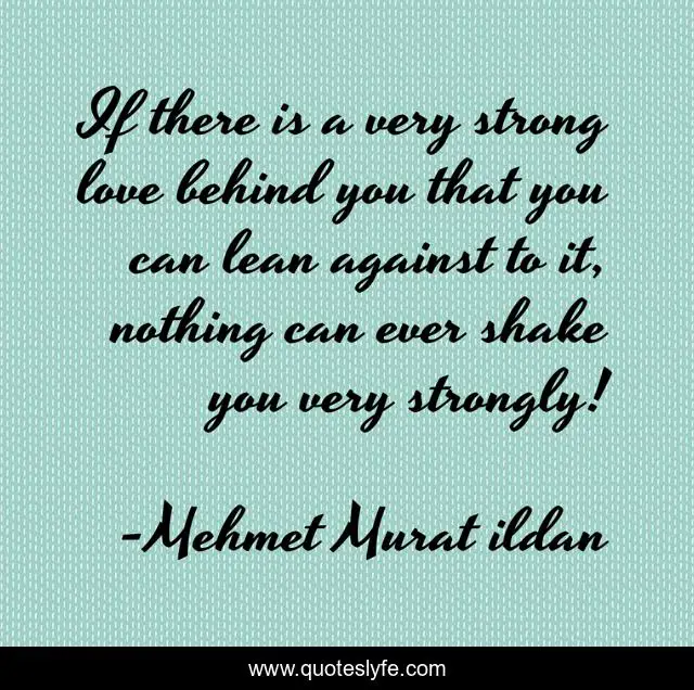 If there is a very strong love behind you that you can lean against to it, nothing can ever shake you very strongly!