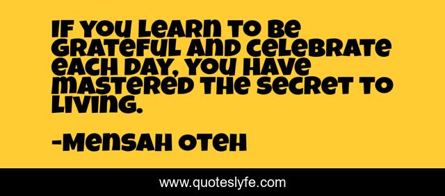 If you learn to be grateful and celebrate each day, you have mastered the secret to living.
