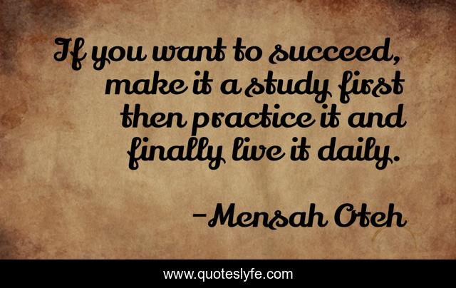 If you want to succeed, make it a study first then practice it and finally live it daily.