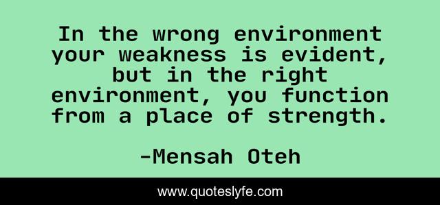 In the wrong environment your weakness is evident, but in the right environment, you function from a place of strength.