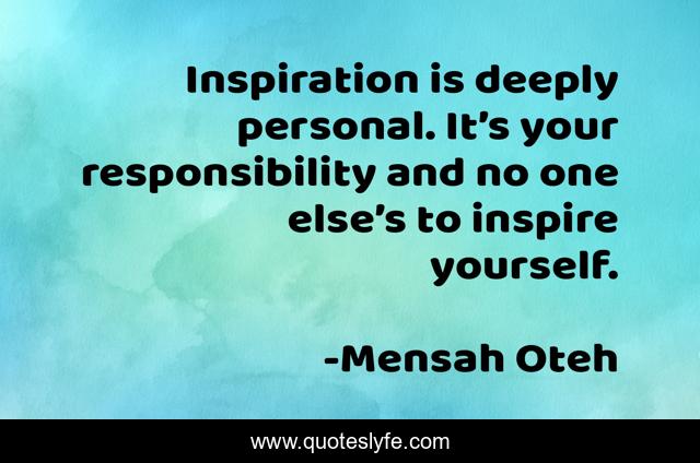 Inspiration is deeply personal. It’s your responsibility and no one else’s to inspire yourself.