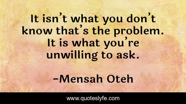 It isn’t what you don’t know that’s the problem. It is what you’re unwilling to ask.