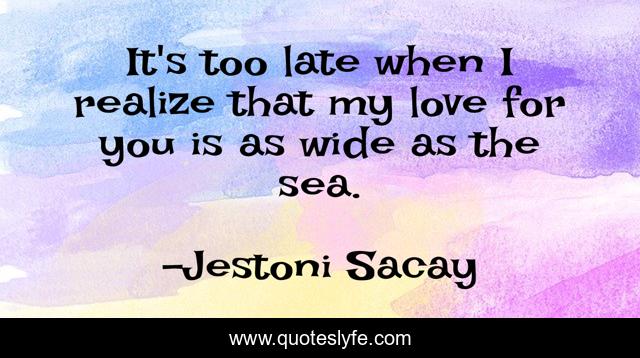 It's too late when I realize that my love for you is as wide as the sea.