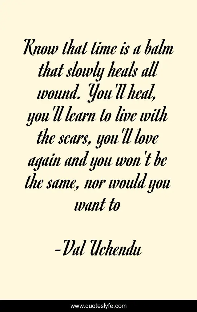 Know that time is a balm that slowly heals all wound. You'll heal, you'll learn to live with the scars, you'll love again and you won't be the same, nor would you want to