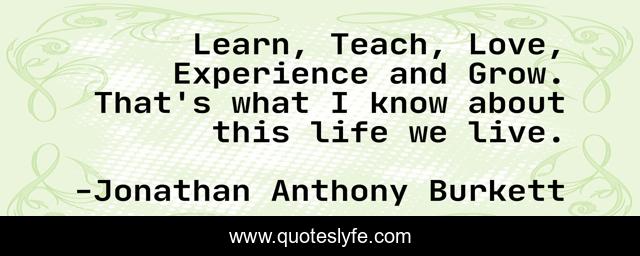 Learn, Teach, Love, Experience and Grow. That's what I know about this life we live.