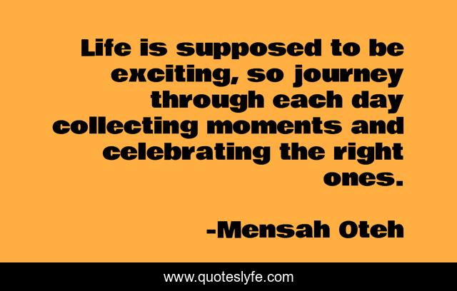 Life is supposed to be exciting, so journey through each day collecting moments and celebrating the right ones.