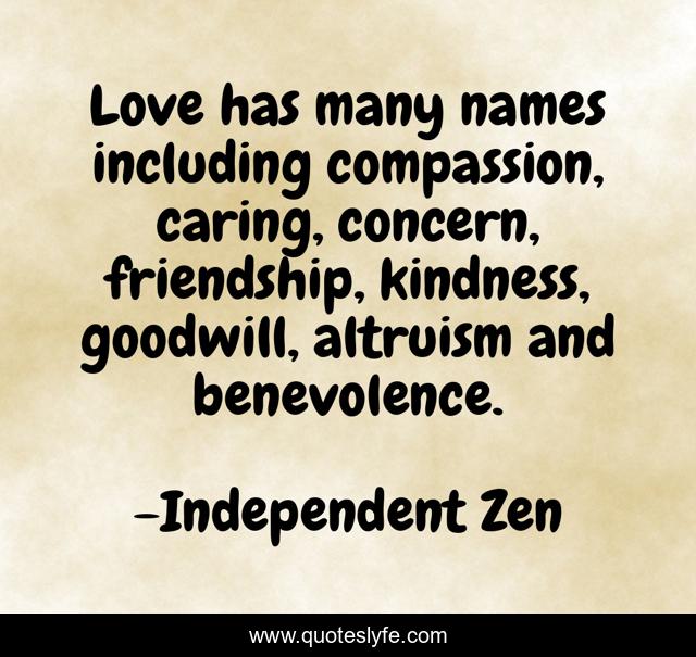 Love has many names including compassion, caring, concern, friendship, kindness, goodwill, altruism and benevolence.