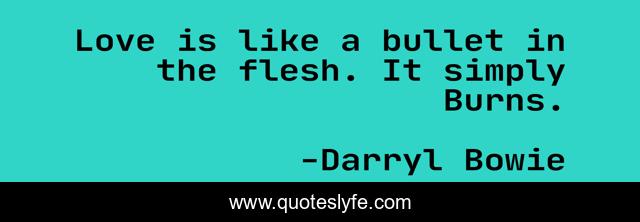 Love is like a bullet in the flesh. It simply Burns.
