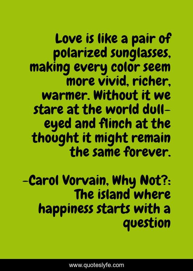 Love is like a pair of polarized sunglasses, making every color seem more vivid, richer, warmer. Without it we stare at the world dull-eyed and flinch at the thought it might remain the same forever.