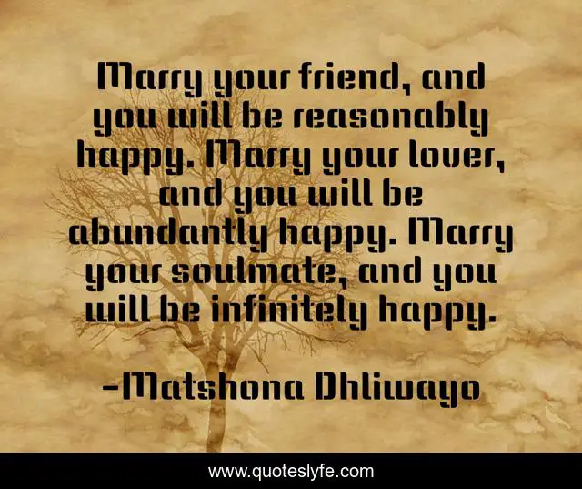 Marry your friend, and you will be reasonably happy. Marry your lover, and you will be abundantly happy. Marry your soulmate, and you will be infinitely happy.