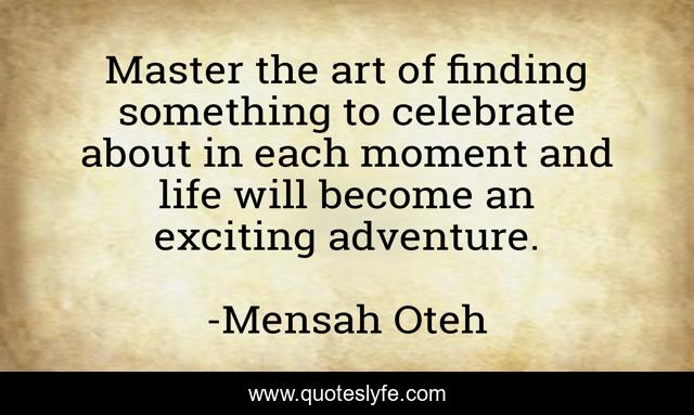 Master the art of finding something to celebrate about in each moment and life will become an exciting adventure.