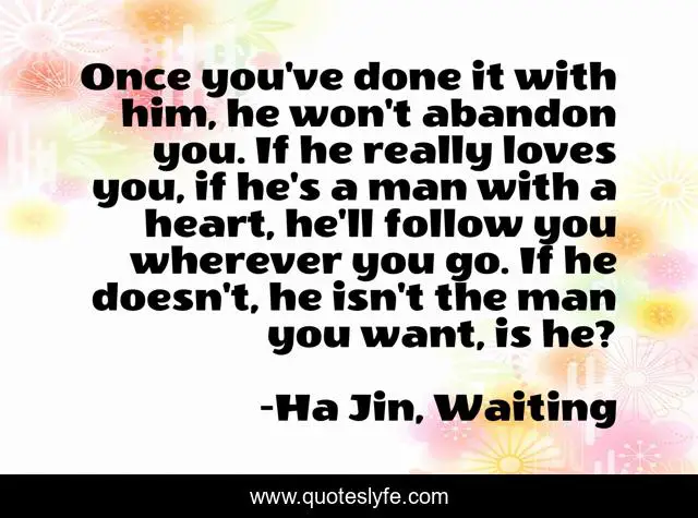 Once you've done it with him, he won't abandon you. If he really loves you, if he's a man with a heart, he'll follow you wherever you go. If he doesn't, he isn't the man you want, is he?
