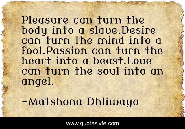 Pleasure can turn the body into a slave.Desire can turn the mind into a fool.Passion can turn the heart into a beast.Love can turn the soul into an angel.
