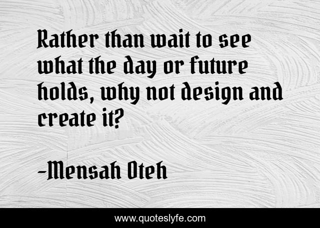 Rather than wait to see what the day or future holds, why not design and create it?