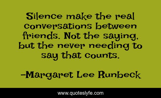 Silence make the real conversations between friends. Not the saying, but the never needing to say that counts.
