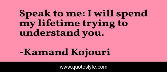 Speak to me: I will spend my lifetime trying to understand you.