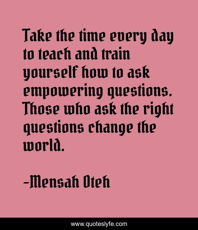 Take the time every day to teach and train yourself how to ask empowering questions. Those who ask the right questions change the world.
