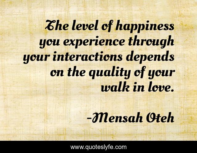 The level of happiness you experience through your interactions depends on the quality of your walk in love.