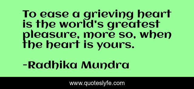 To ease a grieving heart is the world's greatest pleasure, more so, when the heart is yours.