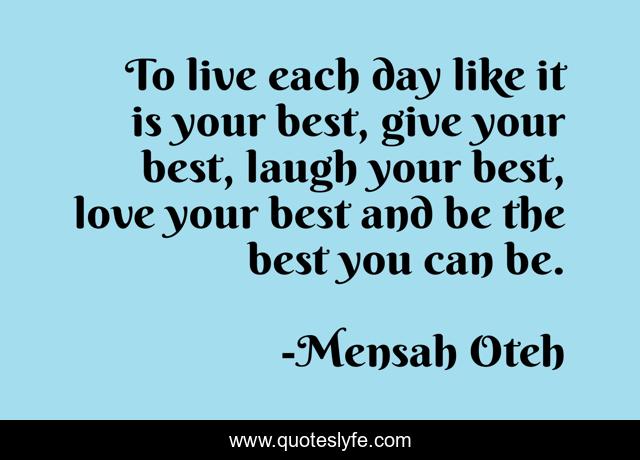 To live each day like it is your best, give your best, laugh your best, love your best and be the best you can be.