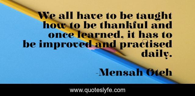 We all have to be taught how to be thankful and once learned, it has to be improved and practised daily.