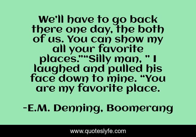 We’ll have to go back there one day, the both of us. You can show my all your favorite places.”“Silly man, ” I laughed and pulled his face down to mine. “You are my favorite place.