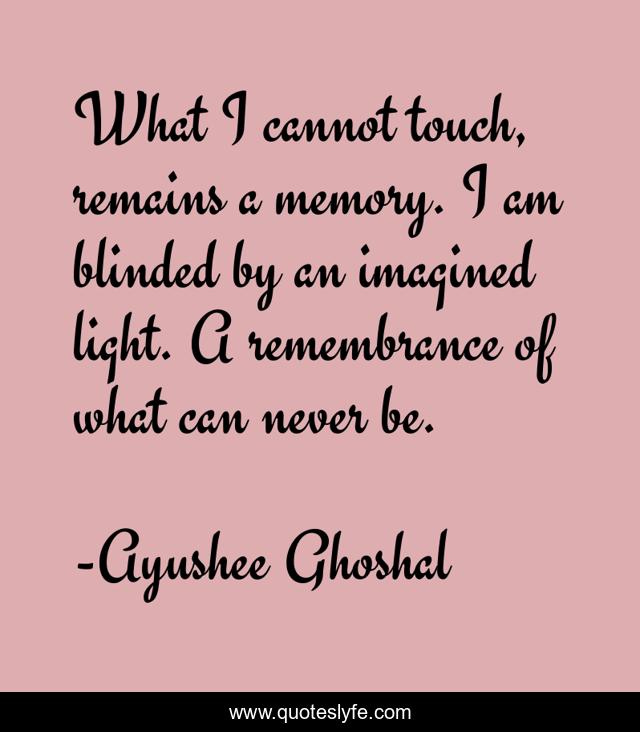 What I cannot touch, remains a memory. I am blinded by an imagined light. A remembrance of what can never be.