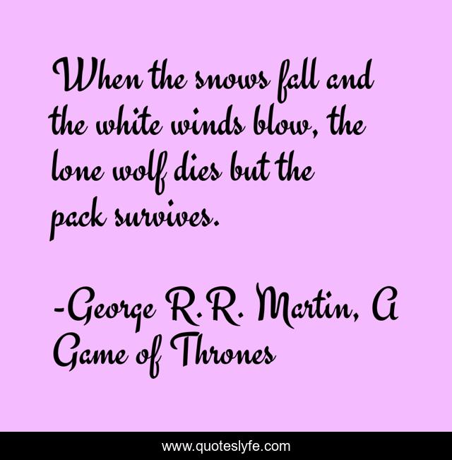 When the snows fall and the white winds blow, the lone wolf dies but the pack survives.