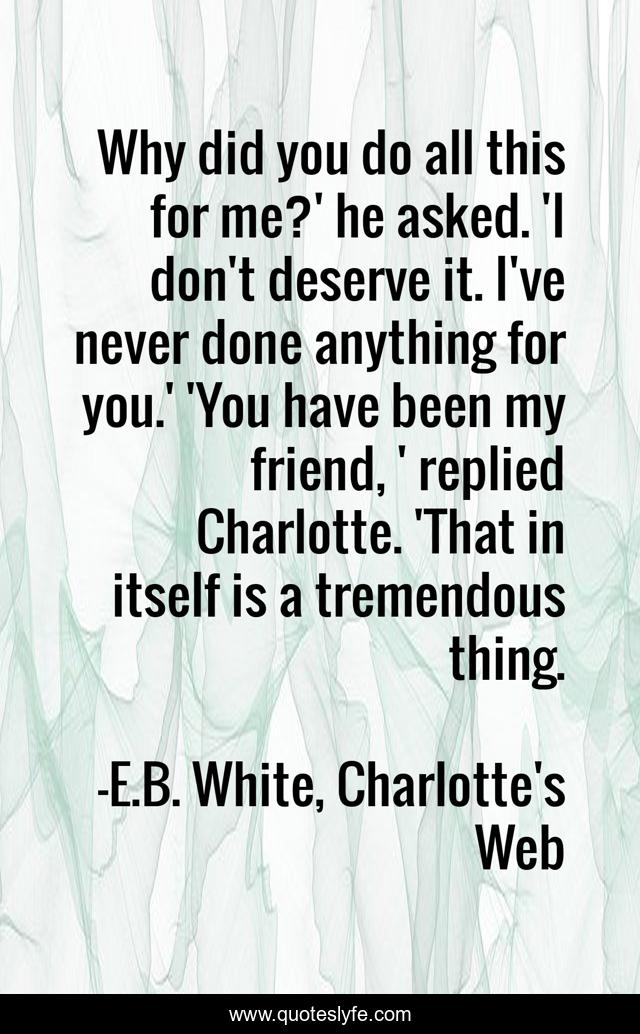 Why did you do all this for me?' he asked. 'I don't deserve it. I've never done anything for you.' 'You have been my friend, ' replied Charlotte. 'That in itself is a tremendous thing.