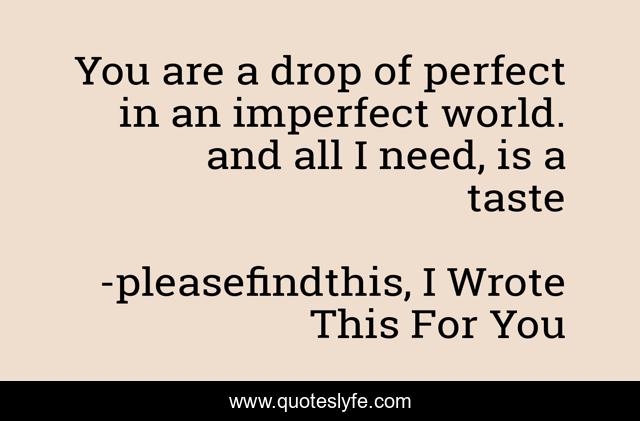 You are a drop of perfect in an imperfect world. and all I need, is a taste