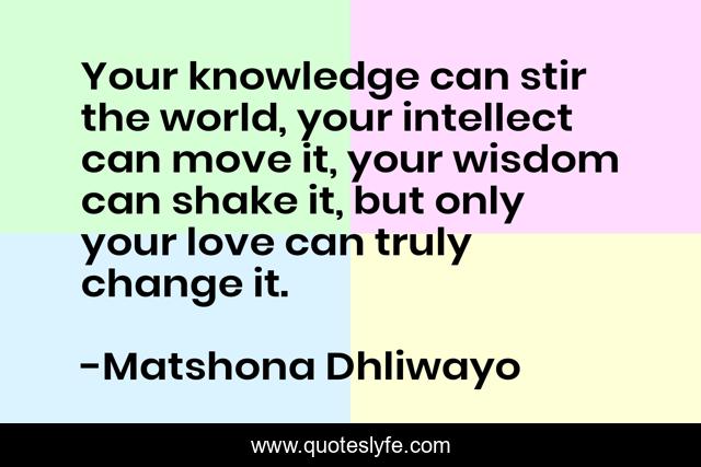 Your knowledge can stir the world, your intellect can move it, your wisdom can shake it, but only your love can truly change it.